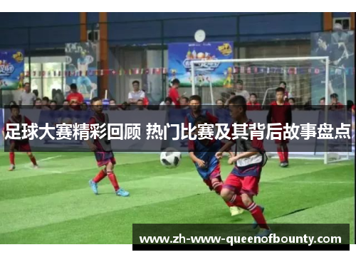 足球大赛精彩回顾 热门比赛及其背后故事盘点 足球大赛精彩回顾 热门比赛及其背后故事盘点