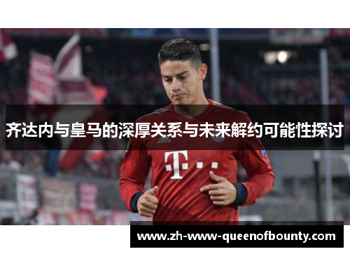 齐达内与皇马的深厚关系与未来解约可能性探讨