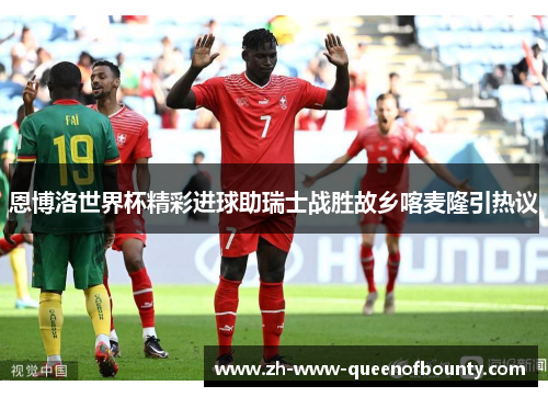恩博洛世界杯精彩进球助瑞士战胜故乡喀麦隆引热议
