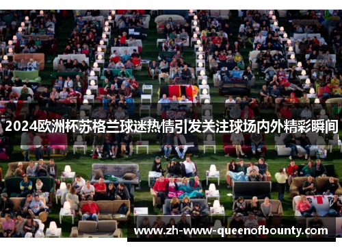 2024欧洲杯苏格兰球迷热情引发关注球场内外精彩瞬间 2024欧洲杯苏格兰球迷热情引发关注球场内外精彩瞬间